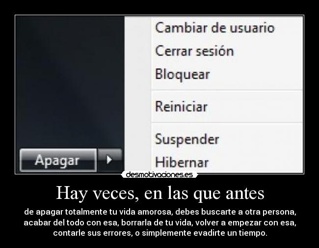 Hay veces, en las que antes - de apagar totalmente tu vida amorosa, debes buscarte a otra persona,
acabar del todo con esa, borrarla de tu vida, volver a empezar con esa,
contarle sus errores, o simplemente evadirte un tiempo.