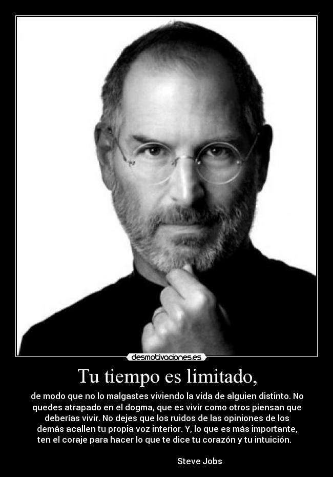 Tu tiempo es limitado, - de modo que no lo malgastes viviendo la vida de alguien distinto. No
quedes atrapado en el dogma, que es vivir como otros piensan que
deberías vivir. No dejes que los ruidos de las opiniones de los
demás acallen tu propia voz interior. Y, lo que es más importante,
ten el coraje para hacer lo que te dice tu corazón y tu intuición.  
                                                                      
                                Steve Jobs