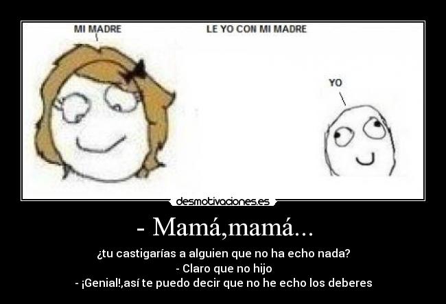 - Mamá,mamá... - ¿tu castigarías a alguien que no ha echo nada?
- Claro que no hijo
- ¡Genial!,así te puedo decir que no he echo los deberes