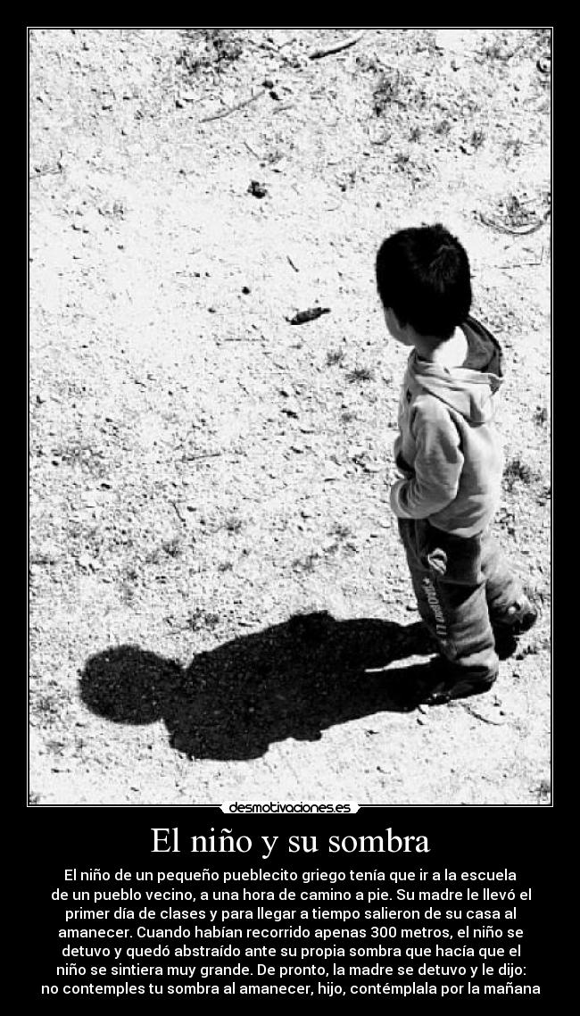 El niño y su sombra - El niño de un pequeño pueblecito griego tenía que ir a la escuela
de un pueblo vecino, a una hora de camino a pie. Su madre le llevó el
primer día de clases y para llegar a tiempo salieron de su casa al
amanecer. Cuando habían recorrido apenas 300 metros, el niño se
detuvo y quedó abstraído ante su propia sombra que hacía que el
niño se sintiera muy grande. De pronto, la madre se detuvo y le dijo:
no contemples tu sombra al amanecer, hijo, contémplala por la mañana