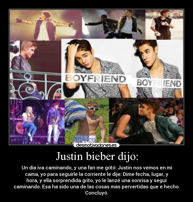 Justin bieber dijo: - Un día iva caminando, y una fan me gritó: Justin nos vemos en mi
cama, yo para seguirle la corriente le dije: Dime fecha, lugar, y
hora, y ella sorprendida grito, yo le lanzé una sonrisa y seguí
caminando. Esa ha sido una de las cosas mas pervertidas que e hecho.
Concluyó.