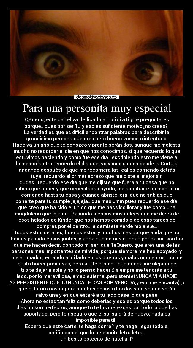 Para una personita muy especial - QBueno, este cartel va dedicado a ti, si si a ti y te preguntares
porque...pues por ser TU y eso es suficiente motivo¿no crees?
La verdad es que es difícil encontrar palabras para describir la
grandisima persona que eres pero bueno vamos a intentarlo.
Hace ya un año que te conozco y pronto serán dos, aunque me molesta
mucho no recordar el día en que nos conocimos, si que recuerdo lo que
estuvimos haciendo y como fue ese día...escribiendo esto me viene a
la memoria otro recuerdo el día que volvimos a casa desde la Cartuja
andando después de que me recorriera las calles corriendo detrás
tuya, recuerdo el primer abrazo que me diste el mejor sin
dudas...recuerdo ese día que me dijiste que fuera a tu casa que no
sabias que hacer y que necesitabas ayuda, me asustaste un monto fui
corriendo hasta tu casa y cuando abriste, era que no sabias que
ponerte para tu cumple jajajaja...que mas umm pues recuerdo ese día,
que creo que ha sido el único que me has viso llorar y fue como una
magdalena que lo hice...Pasando a cosas mas dulces que me dices de
esos helados de Kinder que nos hemos comido o de esas tardes de
compras por el centro...la camiseta verde mola e.e...
Todos estos detalles, buenos estos y muchos mas porque anda que no
hemos pasado cosas juntos, y anda que no nos quedan por pasar son las
que me hacen decir, con todo mi ser, que TeQuiero, que eres una de las
personas mas importantes de mi vida, porque siempre me has apoyado y
me animados, estando a mi lado en los buenos y malos momentos...no me
gusta hacer promesas, pero a ti te prometí que nunca me alejaría de
ti o te dejaría sola y no lo pienso hacer :) siempre me tendrás a tu
lado, por lo maravillosa, amable,tierna ,persistente(NUNCA VI A NADIE
MAS PERSISTENTE QUE TU NUNCA TE DAS POR VENCIDA,y eso me encanta) , se
que el futuro nos depara muchas cosas a los dos y no se que serán
salvo una y es que estaré a tu lado pase lo que pase.
Ahora no estas tan feliz como deberías y eso es porque todos los
días no son perfectos, aunque tu te los merezcas por todo lo que has
soportado, pero te aseguro que el sol saldrá de nuevo, nada es
imposible para ti!!
Espero que este cartel te haga sonreír y te haga llegar todo el
cariño con el que lo he escrito letra letra!
un besito botecito de nutella :P