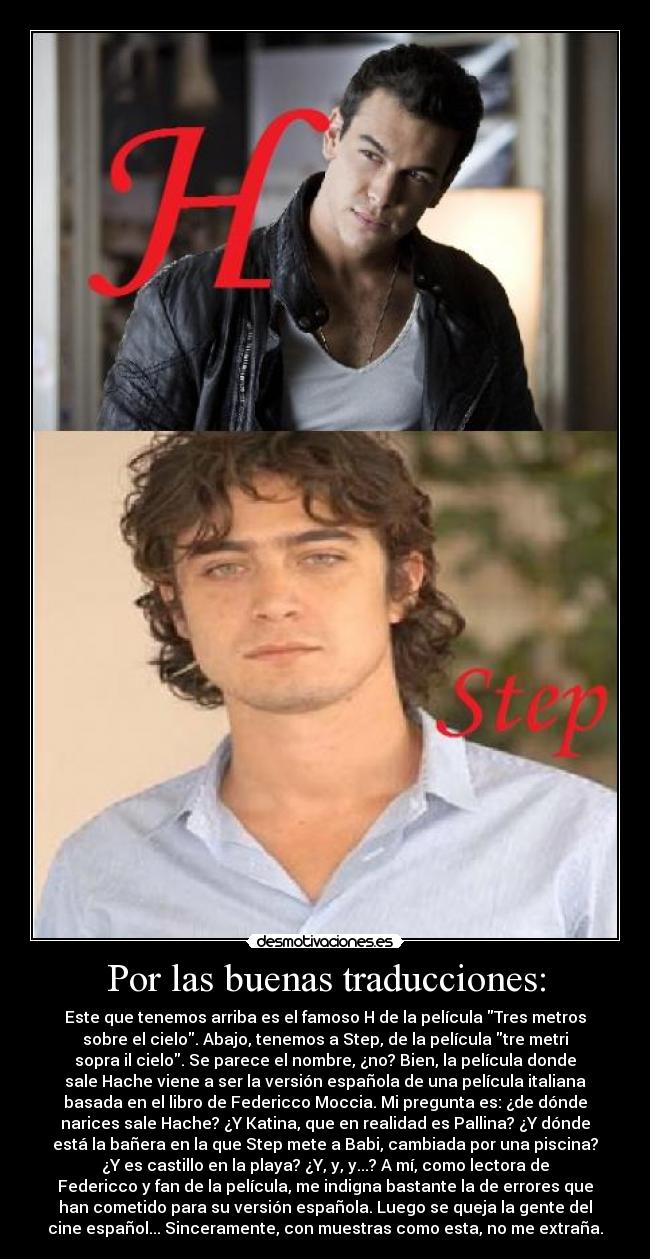 Por las buenas traducciones: - Este que tenemos arriba es el famoso H de la película Tres metros
sobre el cielo. Abajo, tenemos a Step, de la película tre metri
sopra il cielo. Se parece el nombre, ¿no? Bien, la película donde
sale Hache viene a ser la versión española de una película italiana
basada en el libro de Federicco Moccia. Mi pregunta es: ¿de dónde
narices sale Hache? ¿Y Katina, que en realidad es Pallina? ¿Y dónde
está la bañera en la que Step mete a Babi, cambiada por una piscina?
¿Y es castillo en la playa? ¿Y, y, y...? A mí, como lectora de
Federicco y fan de la película, me indigna bastante la de errores que
han cometido para su versión española. Luego se queja la gente del
cine español... Sinceramente, con muestras como esta, no me extraña.