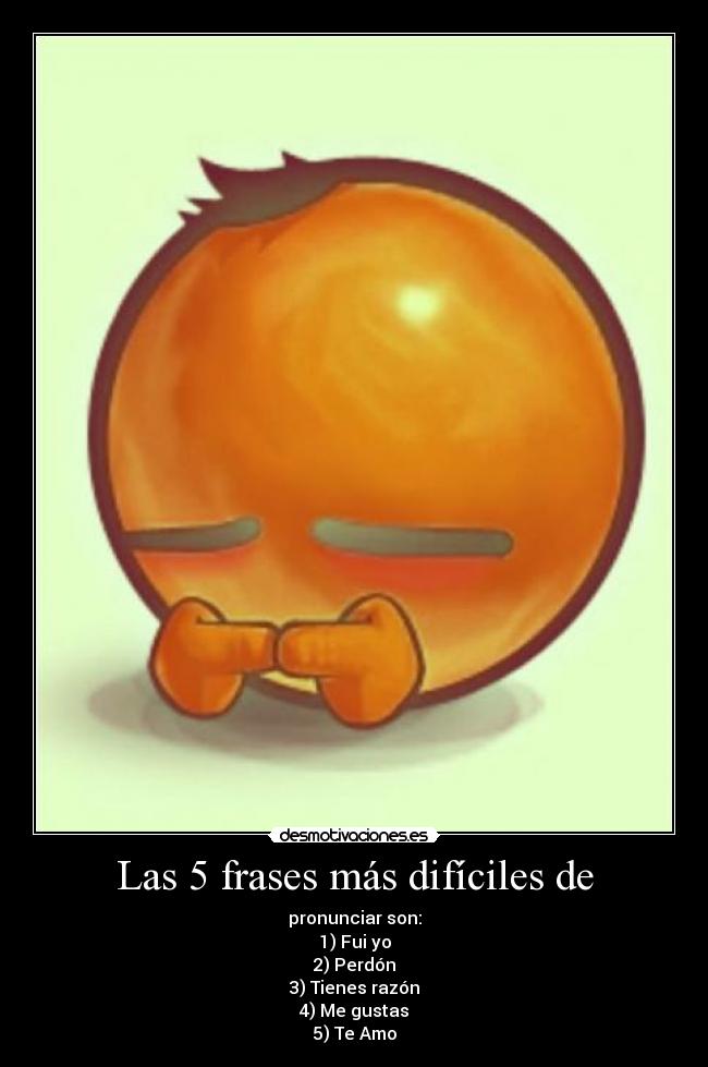 Las 5 frases más difíciles de - pronunciar son:
1) Fui yo
2) Perdón
3) Tienes razón
4) Me gustas
5) Te Amo