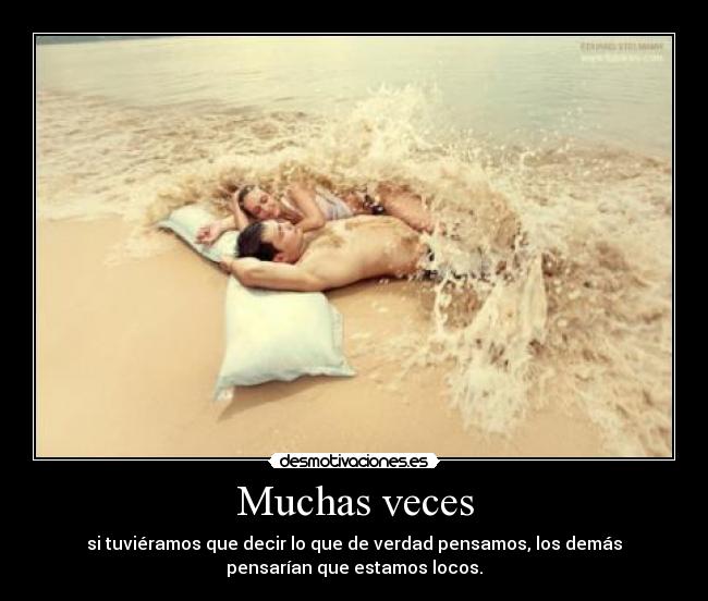 Muchas veces - si tuviéramos que decir lo que de verdad pensamos, los demás
pensarían que estamos locos.