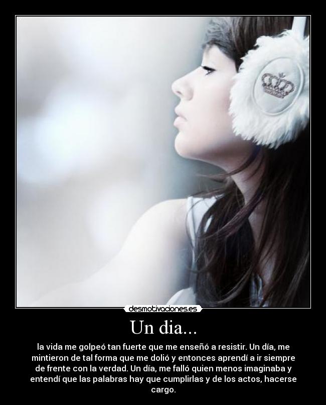Un dia... - la vida me golpeó tan fuerte que me enseñó a resistir. Un día, me
mintieron de tal forma que me dolió y entonces aprendí a ir siempre
de frente con la verdad. Un día, me falló quien menos imaginaba y
entendí que las palabras hay que cumplirlas y de los actos, hacerse
cargo.