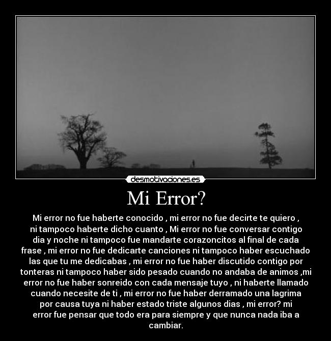 Mi Error? - Mi error no fue haberte conocido , mi error no fue decirte te quiero ,
ni tampoco haberte dicho cuanto , Mi error no fue conversar contigo
dia y noche ni tampoco fue mandarte corazoncitos al final de cada
frase , mi error no fue dedicarte canciones ni tampoco haber escuchado
las que tu me dedicabas , mi error no fue haber discutido contigo por
tonteras ni tampoco haber sido pesado cuando no andaba de animos ,mi
error no fue haber sonreido con cada mensaje tuyo , ni haberte llamado
cuando necesite de ti , mi error no fue haber derramado una lagrima
por causa tuya ni haber estado triste algunos dias , mi error? mi
error fue pensar que todo era para siempre y que nunca nada iba a
cambiar.