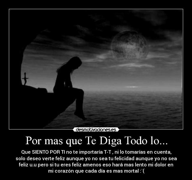 Por mas que Te Diga Todo lo... - Que SIENTO POR TI no te importaría T-T , ni lo tomarías en cuenta,
solo deseo verte feliz aunque yo no sea tu felicidad aunque yo no sea
feliz u.u pero si tu eres feliz amenos eso hará mas lento mi dolor en
mi corazón que cada día es mas mortal :`(