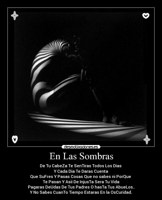 En Las Sombras - De Tu CabeZa Te SenTiras Todos Los Dias
Y Cada Dia Te Daras Cuenta
Que SuFres Y Pasas Cosas Que no sabes ni PorQue
Te Pasan Y Asii De InjusTa Sera Tu Vida
Pagaras DeUdas De Tus Padres O hasTa Tus AbueLos..
Y No Sabes CuanTo Tiempo Estaras En la OsCuridad.