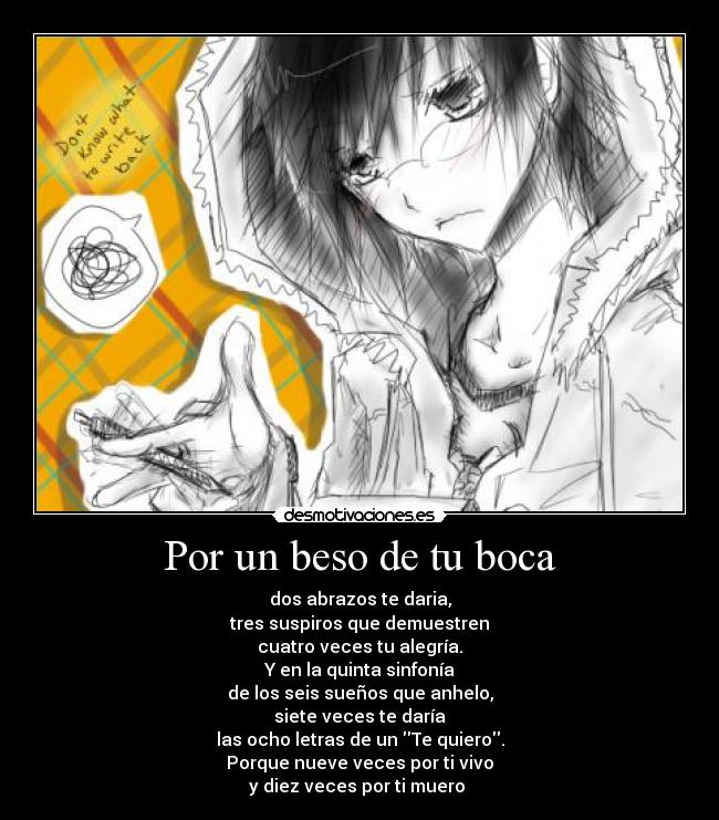 Por un beso de tu boca - dos abrazos te daria,
tres suspiros que demuestren
cuatro veces tu alegría.
Y en la quinta sinfonía
de los seis sueños que anhelo,
siete veces te daría
las ocho letras de un Te quiero.
Porque nueve veces por ti vivo
y diez veces por ti muero ♥