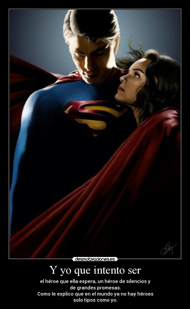 Y yo que intento ser - el héroe que ella espera, un héroe de silencios y
de grandes promesas.
Como le explico que en el mundo ya no hay héroes
solo tipos como yo.