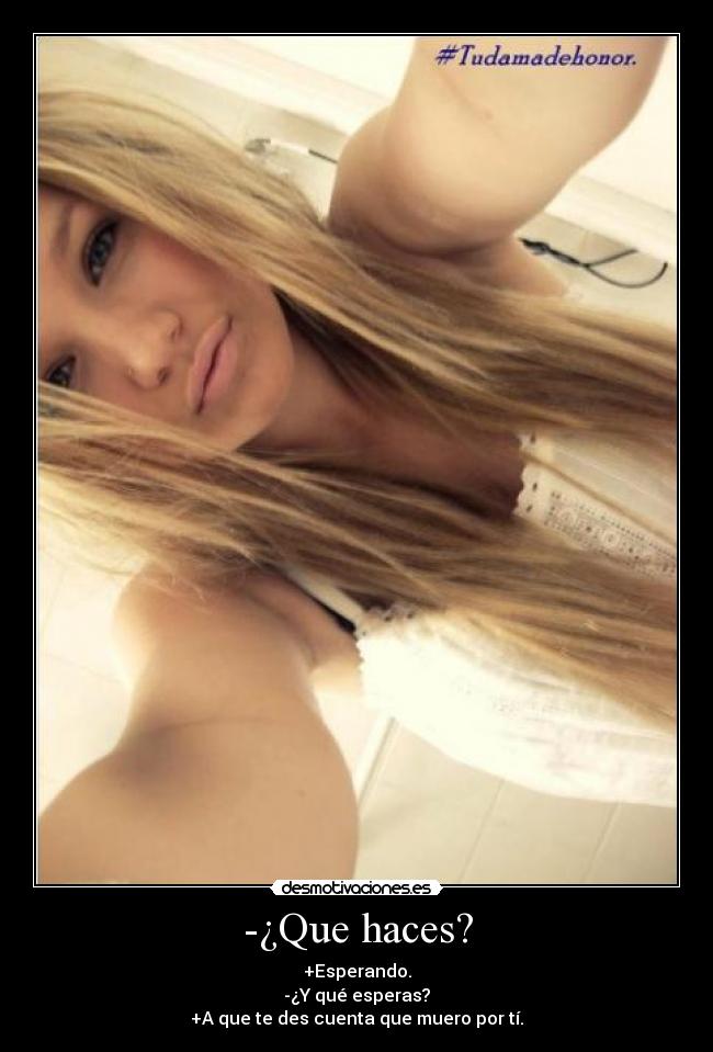 -¿Que haces? - +Esperando.
-¿Y qué esperas?
+A que te des cuenta que muero por tí.