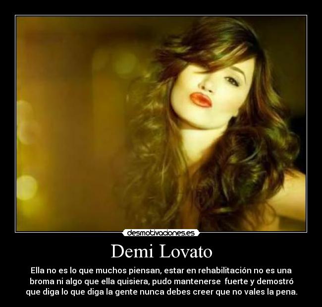 Demi Lovato - Ella no es lo que muchos piensan, estar en rehabilitación no es una
broma ni algo que ella quisiera, pudo mantenerse fuerte y demostró
que diga lo que diga la gente nunca debes creer que no vales la pena.