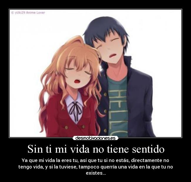 Sin ti mi vida no tiene sentido - Ya que mi vida la eres tu, así que tu si no estás, directamente no
tengo vida, y si la tuviese, tampoco querría una vida en la que tu no
existes...