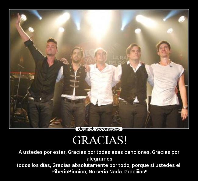 GRACIAS! - A ustedes por estar, Gracias por todas esas canciones, Gracias por
alegrarnos
todos los días, Gracias absolutamente por todo, porque si ustedes el 
PiberioBionico, No seria Nada. Graciiias!!