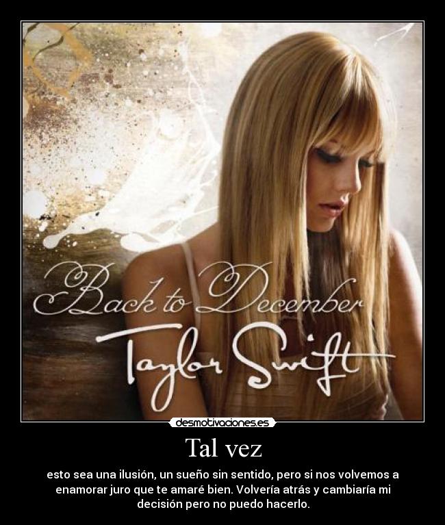 Tal vez - esto sea una ilusión, un sueño sin sentido, pero si nos volvemos a
enamorar juro que te amaré bien. Volvería atrás y cambiaría mi
decisión pero no puedo hacerlo.