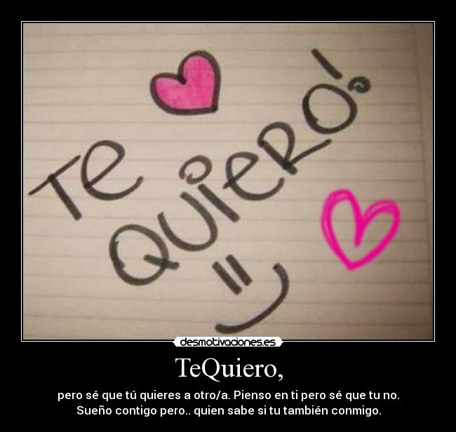 TeQuiero, - pero sé que tú quieres a otro/a. Pienso en ti pero sé que tu no.
Sueño contigo pero.. quien sabe si tu también conmigo.
