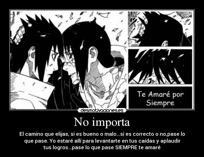 No importa - El camino que elijas, si es bueno o malo...si es correcto o no,pase lo
que pase. Yo estaré allí para levantarte en tus caídas y aplaudir
tus logros...pase lo que pase SIEMPRE te amaré