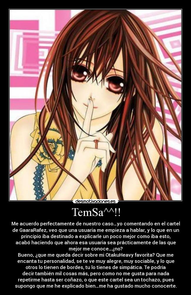 TemSa^^!! - Me acuerdo perfectamente de nuestro caso…yo comentando en el cartel
de GaaraRafez, veo que una usuaria me empieza a hablar, y lo que en un
principio iba destinado a explicarle un poco mejor como iba esto,
acabó haciendo que ahora esa usuaria sea prácticamente de las que
mejor me conoce…¿no?
Bueno, ¿que me queda decir sobre mi OtakuHeavy favorita? Que me
encanta tu personalidad, se te ve muy alegre, muy sociable, y lo que
otros lo tienen de bordes, tu lo tienes de simpática. Te podría
decir también mil cosas más, pero como no me gusta para nada
repetirme hasta ser coñazo, o que este cartel sea un tochazo, pues
supongo que me he explicado bien…me ha gustado mucho conocerte.