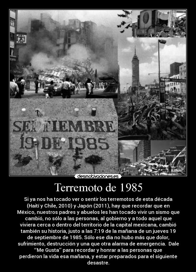 Terremoto de 1985 - Si ya nos ha tocado ver o sentir los terremotos de esta década
(Haití y Chile, 2010) y Japón (2011), hay que recordar que en
México, nuestros padres y abuelos les han tocado vivir un sismo que
cambió, no sólo a las personas, al gobierno y a todo aquel que
viviera cerca o dentro del territorio de la capital mexicana, cambió
también su historia, justo a las 7:19 de la mañana de un jueves 19
de septiembre de 1985. Sólo ese día no hubo más que dolor,
sufrimiento, destrucción y una que otra alarma de emergencia.  Dale
‘‘Me Gusta’’ para recordar y honrar a las personas que
perdieron la vida esa mañana, y estar preparados para el siguiente
desastre.