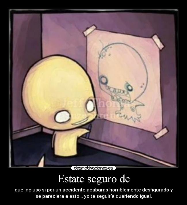 Estate seguro de - que incluso si por un accidente acabaras horriblemente desfigurado y
se pareciera a esto... yo te seguiría queriendo igual.
