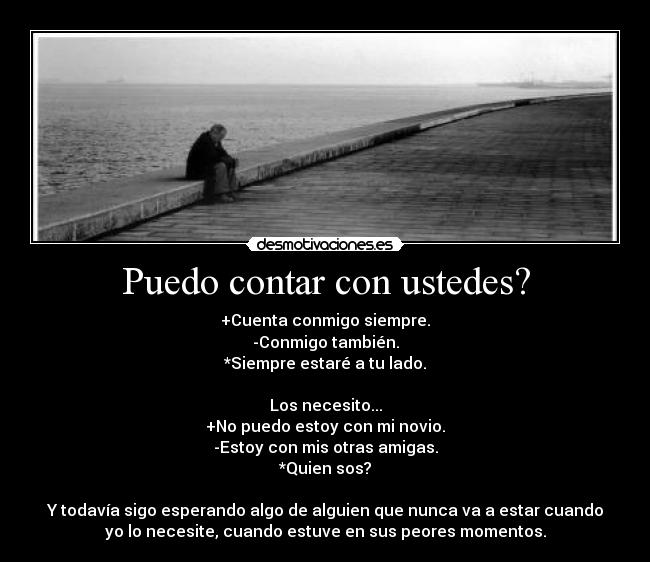 Puedo contar con ustedes? - +Cuenta conmigo siempre.
-Conmigo también.
*Siempre estaré a tu lado.

Los necesito...
+No puedo estoy con mi novio.
-Estoy con mis otras amigas.
*Quien sos?

Y todavía sigo esperando algo de alguien que nunca va a estar cuando
yo lo necesite, cuando estuve en sus peores momentos.