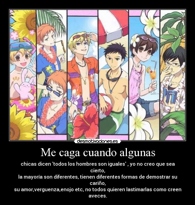 Me caga cuando algunas - chicas dicen todos los hombres son iguales , yo no creo que sea cierto,
la mayoría son diferentes, tienen diferentes formas de demostrar su cariño,
su amor,verguenza,enojo etc, no todos quieren lastimarlas como creen aveces.