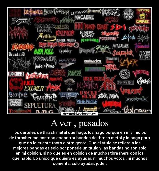 A ver , pesados - los carteles de thrash metal que hago, los hago porque en mis inicios
de thrasher me costaba encontrar bandas de thrash metal y lo hago para
que no le cueste tanto a otra gente. Que el título se refiera a las
mejores bandas es solo por ponerle un título y las bandas no son solo
en mi opinión, si no que es en opinión de muchos thrashers con los
que hablo. Lo único que quiero es ayudar, ni muchos votos , ni muchos
coments, solo ayudar, joder.