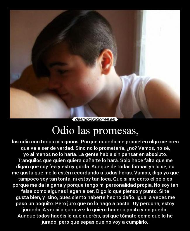 Odio las promesas, - las odio con todas mis ganas. Porque cuando me prometen algo me creo
que va a ser de verdad. Sino no lo prometería, ¿no? Vamos, no sé,
yo al menos no lo haría. La gente habla sin pensar en absoluto.
Tranquilos que quien quiera dañarte lo hará. Solo hace falta que me
digan que soy fea y estoy gorda. Aunque de todas formas ya lo sé, no
me gusta que me lo estén recordando a todas horas. Vamos, digo yo que
tampoco soy tan tonta, ni estoy tan loca. Que si me corto el pelo es
porque me da la gana y porque tengo mi personalidad propia. No soy tan
falsa como algunas llegan a ser. Digo lo que pienso y punto. Si te
gusta bien, y  sino, pues siento haberte hecho daño. Igual a veces me
paso un poquito. Pero juro que no lo hago a posta.  Uy perdona, estoy
jurando. A ver si alguna vez lo quiero hacer a posta y no puedo.
Aunque todos hacéis lo que queréis, así que tómate como que lo he
jurado, pero que sepas que no voy a cumplirlo.