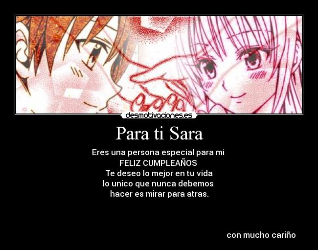 Para ti Sara - Eres una persona especial para mi 
FELIZ CUMPLEAÑOS 
Te deseo lo mejor en tu vida
lo unico que nunca debemos 
hacer es mirar para atras.



                                                                                                        con mucho cariño