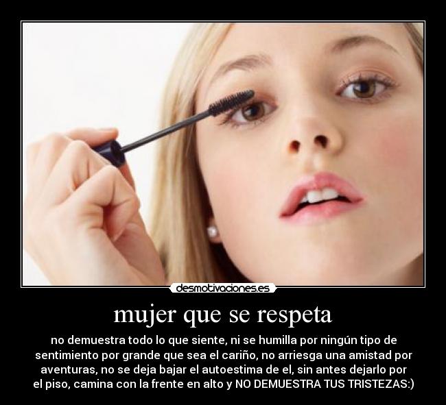 mujer que se respeta - no demuestra todo lo que siente, ni se humilla por ningún tipo de
sentimiento por grande que sea el cariño, no arriesga una amistad por
aventuras, no se deja bajar el autoestima de el, sin antes dejarlo por
el piso, camina con la frente en alto y NO DEMUESTRA TUS TRISTEZAS:)