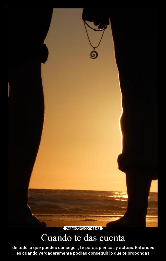 Cuando te das cuenta - de todo lo que puedes conseguir, te paras, piensas y actuas. Entonces
es cuando verdaderamente podras conseguir lo que te propongas.