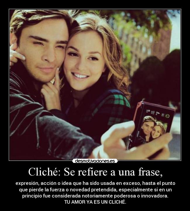 Cliché: Se refiere a una frase, - expresión, acción o idea que ha sido usada en exceso, hasta el punto
que pierde la fuerza o novedad pretendida, especialmente si en un
principio fue considerada notoriamente poderosa o innovadora.
TU AMOR YA ES UN CLICHÉ.