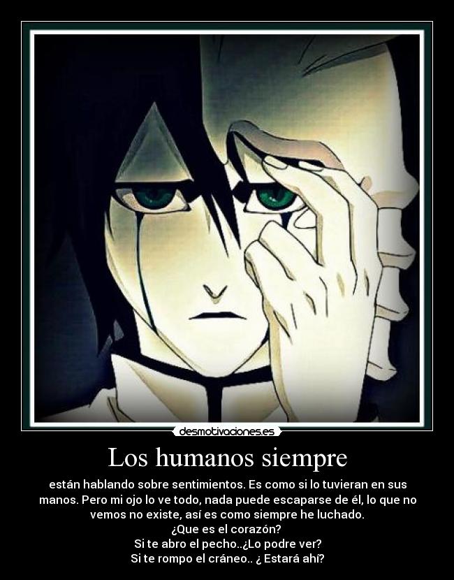 Los humanos siempre - están hablando sobre sentimientos. Es como si lo tuvieran en sus
manos. Pero mi ojo lo ve todo, nada puede escaparse de él, lo que no
vemos no existe, así es como siempre he luchado.
¿Que es el corazón? 
Si te abro el pecho..¿Lo podre ver?
Si te rompo el cráneo.. ¿ Estará ahí?