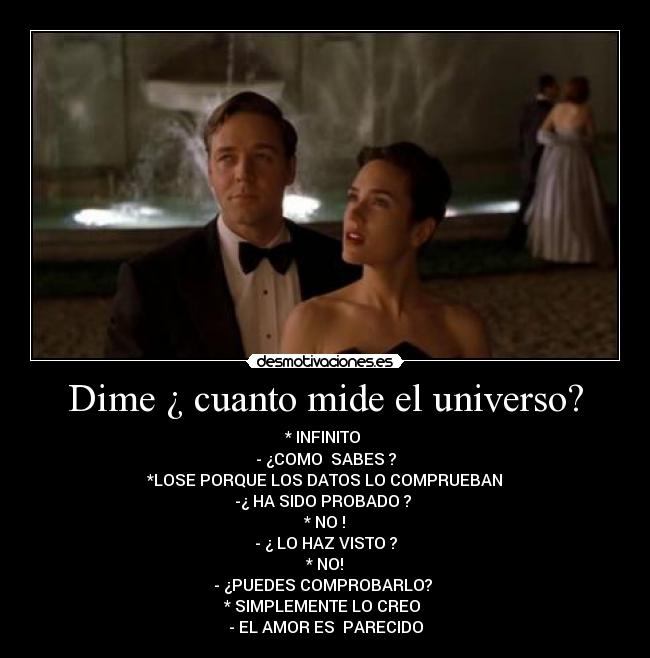 Dime ¿ cuanto mide el universo? - * INFINITO
- ¿COMO SABES ?
*LOSE PORQUE LOS DATOS LO COMPRUEBAN
-¿ HA SIDO PROBADO ?
* NO !
- ¿ LO HAZ VISTO ?
* NO!
- ¿PUEDES COMPROBARLO?
* SIMPLEMENTE LO CREO
- EL AMOR ES PARECIDO