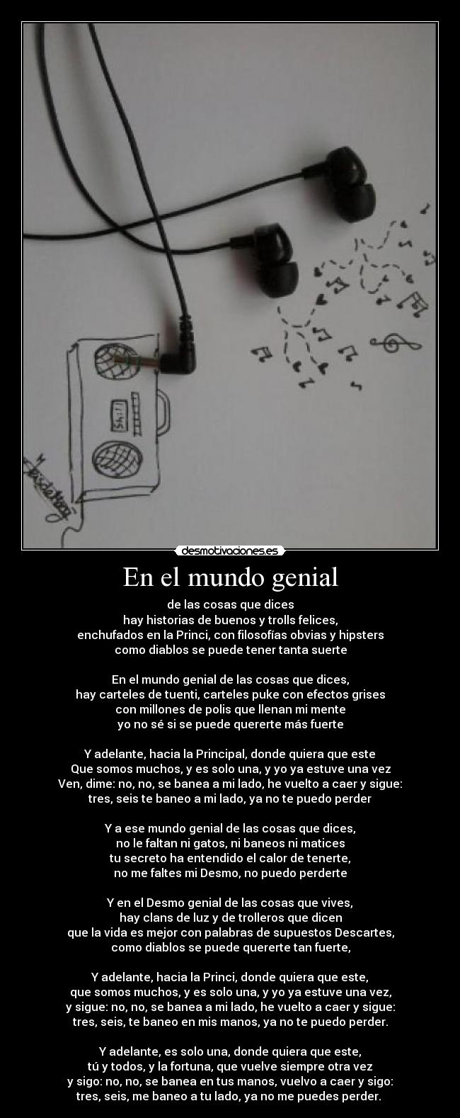 En el mundo genial - de las cosas que dices
hay historias de buenos y trolls felices,
enchufados en la Princi, con filosofías obvias y hipsters
como diablos se puede tener tanta suerte

En el mundo genial de las cosas que dices,
hay carteles de tuenti, carteles puke con efectos grises
con millones de polis que llenan mi mente
yo no sé si se puede quererte más fuerte

Y adelante, hacia la Principal, donde quiera que este
Que somos muchos, y es solo una, y yo ya estuve una vez
Ven, dime: no, no, se banea a mi lado, he vuelto a caer y sigue:
tres, seis te baneo a mi lado, ya no te puedo perder

Y a ese mundo genial de las cosas que dices,
no le faltan ni gatos, ni baneos ni matices
tu secreto ha entendido el calor de tenerte,
no me faltes mi Desmo, no puedo perderte

Y en el Desmo genial de las cosas que vives,
hay clans de luz y de trolleros que dicen
que la vida es mejor con palabras de supuestos Descartes,
como diablos se puede quererte tan fuerte,

Y adelante, hacia la Princi, donde quiera que este,
que somos muchos, y es solo una, y yo ya estuve una vez,
y sigue: no, no, se banea a mi lado, he vuelto a caer y sigue:
tres, seis, te baneo en mis manos, ya no te puedo perder.

Y adelante, es solo una, donde quiera que este,
tú y todos, y la fortuna, que vuelve siempre otra vez
y sigo: no, no, se banea en tus manos, vuelvo a caer y sigo:
tres, seis, me baneo a tu lado, ya no me puedes perder. ♫