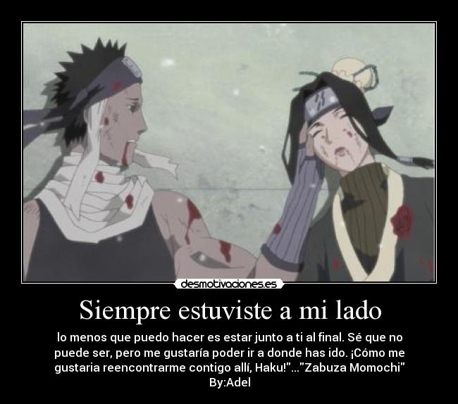 Siempre estuviste a mi lado - lo menos que puedo hacer es estar junto a ti al final. Sé que no
puede ser, pero me gustaría poder ir a donde has ido. ¡Cómo me
gustaria reencontrarme contigo allí, Haku!...Zabuza Momochi
By:Adel