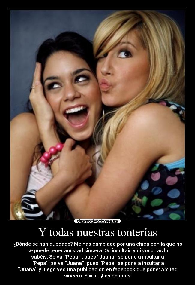 Y todas nuestras tonterías - ¿Dónde se han quedado? Me has cambiado por una chica con la que no
se puede tener amistad sincera. Os insultáis y ni vosotras lo
sabéis. Se va Pepa , pues Juana se pone a insultar a
Pepa, se va Juana, pues Pepa se pone a insultar a
Juana y luego veo una publicación en facebook que pone: Amitad
sincera. Siiiiiii... ¡Los cojones!