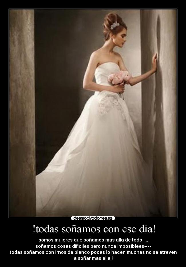 !todas soñamos con ese dia! - somos mujeres que soñamos mas alla de todo ....
soñamos cosas dificiles pero nunca imposiblees----
todas soñamos con irnos de blanco pocas lo hacen muchas no se atreven
a soñar mas alla!!