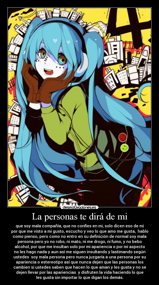 La personas te dirá de mi - que soy mala compañía, que no confíes en mi, solo dicen eso de mi
por que me visto a mi gusto, escucho y veo lo que amo me gusta,  hablo
como pienso, pero como no entro en su definición de normal soy mala
persona pero yo no robo, ni mato, ni me drogo, ni fumo, y no bebo
alcohol, por que me insultan solo por mi apariencia o por mi aspecto
no les hago nada y aun así me siguen insultando y lastimando según
ustedes  soy mala persona pero nunca juzgaría a una persona por su
apariencia o estereotipo así que nunca dejen que las personas los
cambien si ustedes saben que hacen lo que aman y les gusta y no se
dejen llevar por las apariencias  y disfruten la vida haciendo lo que
les gusta sin importar lo que digan los demás.