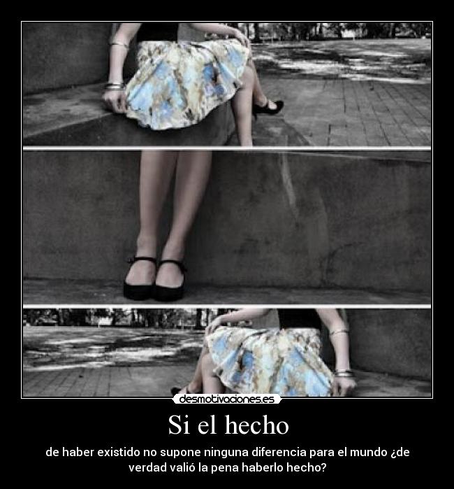 Si el hecho - de haber existido no supone ninguna diferencia para el mundo ¿de
verdad valió la pena haberlo hecho?