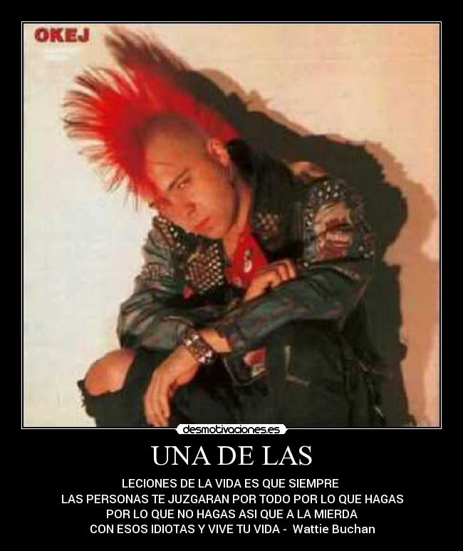 UNA DE LAS - LECIONES DE LA VIDA ES QUE SIEMPRE 
LAS PERSONAS TE JUZGARAN POR TODO POR LO QUE HAGAS
POR LO QUE NO HAGAS ASI QUE A LA MIERDA
CON ESOS IDIOTAS Y VIVE TU VIDA -  Wattie Buchan