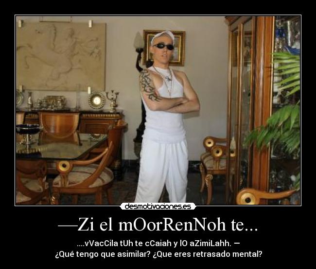 —Zi el mOorRenNoh te... - ....vVacCila tUh te cCaiah y lO aZimiLahh. —
¿Qué tengo que asimilar? ¿Que eres retrasado mental?