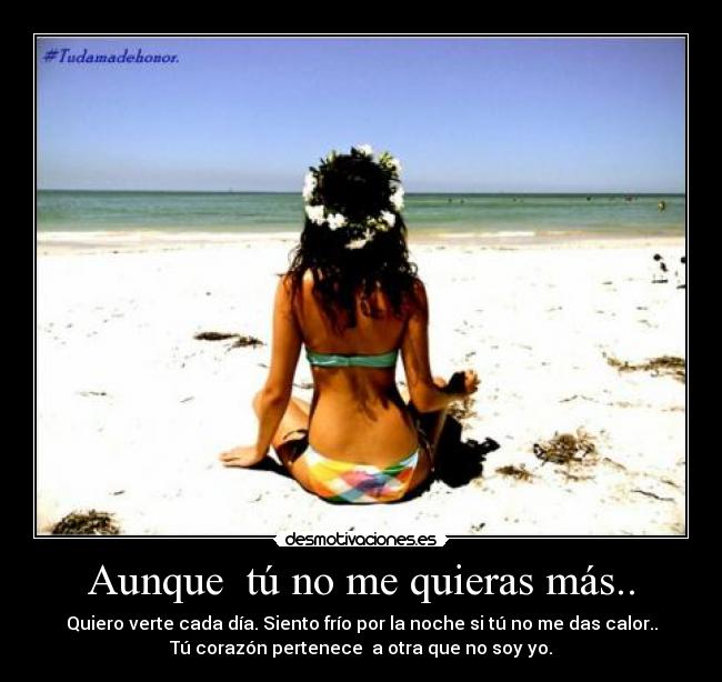Aunque tú no me quieras más.. - Quiero verte cada día. Siento frío por la noche si tú no me das calor..
Tú corazón pertenece a otra que no soy yo.