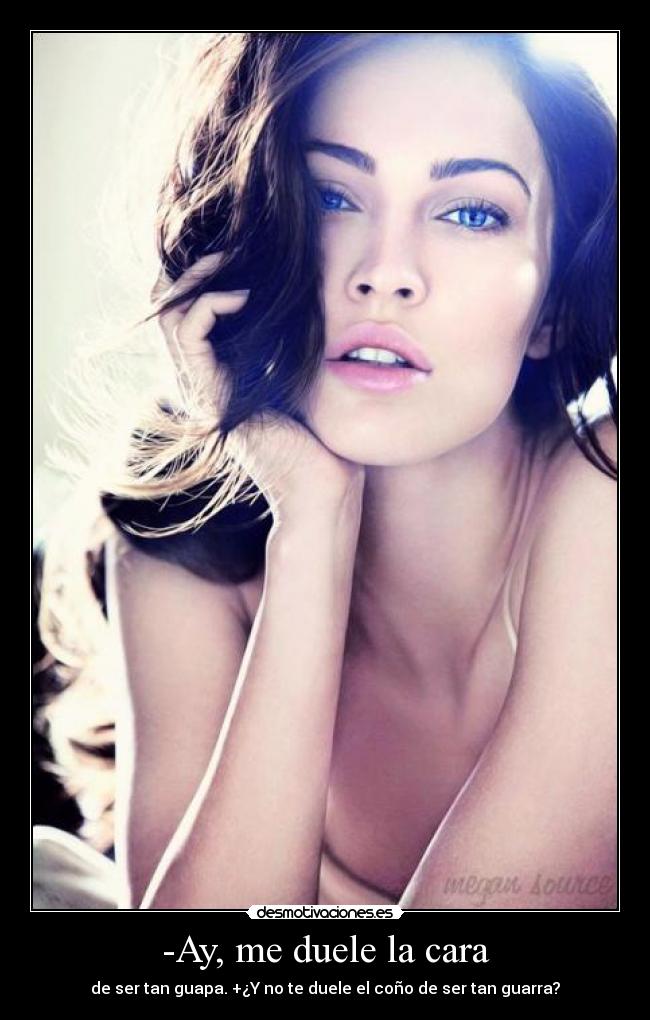 -Ay, me duele la cara - de ser tan guapa. +¿Y no te duele el coño de ser tan guarra?