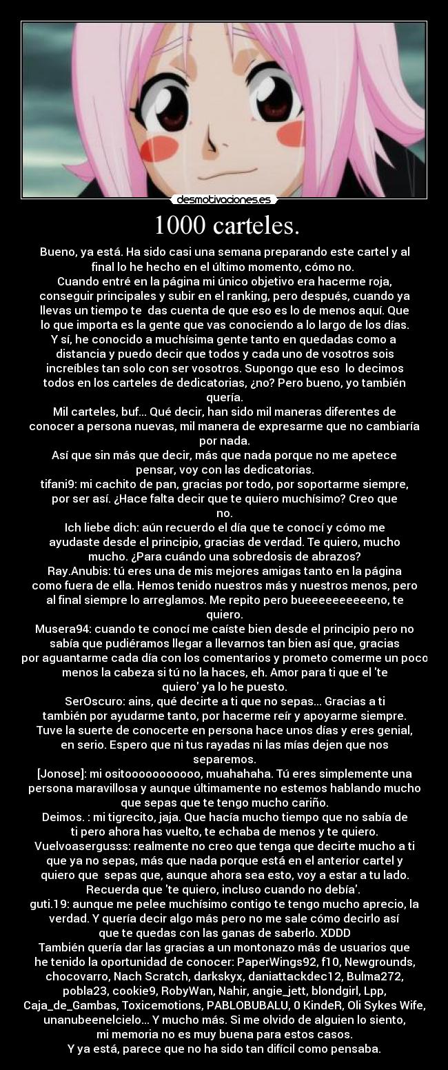 1000 carteles. - Bueno, ya está. Ha sido casi una semana preparando este cartel y al
final lo he hecho en el último momento, cómo no. 
Cuando entré en la página mi único objetivo era hacerme roja,
conseguir principales y subir en el ranking, pero después, cuando ya
llevas un tiempo te  das cuenta de que eso es lo de menos aquí. Que
lo que importa es la gente que vas conociendo a lo largo de los días.
Y sí, he conocido a muchísima gente tanto en quedadas como a
distancia y puedo decir que todos y cada uno de vosotros sois
increíbles tan solo con ser vosotros. Supongo que eso  lo decimos
todos en los carteles de dedicatorias, ¿no? Pero bueno, yo también
quería.
Mil carteles, buf... Qué decir, han sido mil maneras diferentes de
conocer a persona nuevas, mil manera de expresarme que no cambiaría
por nada.
Así que sin más que decir, más que nada porque no me apetece
pensar, voy con las dedicatorias.
tifani9: mi cachito de pan, gracias por todo, por soportarme siempre,
por ser así. ¿Hace falta decir que te quiero muchísimo? Creo que
no.
Ich liebe dich: aún recuerdo el día que te conocí y cómo me
ayudaste desde el principio, gracias de verdad. Te quiero, mucho
mucho. ¿Para cuándo una sobredosis de abrazos?
Ray.Anubis: tú eres una de mis mejores amigas tanto en la página
como fuera de ella. Hemos tenido nuestros más y nuestros menos, pero
al final siempre lo arreglamos. Me repito pero bueeeeeeeeeeno, te
quiero.
Musera94: cuando te conocí me caíste bien desde el principio pero no
sabía que pudiéramos llegar a llevarnos tan bien así que, gracias
por aguantarme cada día con los comentarios y prometo comerme un poco
menos la cabeza si tú no la haces, eh. Amor para ti que el te
quiero ya lo he puesto.
SerOscuro: ains, qué decirte a ti que no sepas... Gracias a ti
también por ayudarme tanto, por hacerme reír y apoyarme siempre.
Tuve la suerte de conocerte en persona hace unos días y eres genial,
en serio. Espero que ni tus rayadas ni las mías dejen que nos
separemos.
[Jonose]: mi ositooooooooooo, muahahaha. Tú eres simplemente una
persona maravillosa y aunque últimamente no estemos hablando mucho
que sepas que te tengo mucho cariño.
Deimos. : mi tigrecito, jaja. Que hacía mucho tiempo que no sabía de
ti pero ahora has vuelto, te echaba de menos y te quiero.
Vuelvoasergusss: realmente no creo que tenga que decirte mucho a ti
que ya no sepas, más que nada porque está en el anterior cartel y
quiero que  sepas que, aunque ahora sea esto, voy a estar a tu lado.
Recuerda que te quiero, incluso cuando no debía. 
guti.19: aunque me pelee muchísimo contigo te tengo mucho aprecio, la
verdad. Y quería decir algo más pero no me sale cómo decirlo así
que te quedas con las ganas de saberlo. XDDD
También quería dar las gracias a un montonazo más de usuarios que
he tenido la oportunidad de conocer: PaperWings92, f10, Newgrounds,
chocovarro, Nach Scratch, darkskyx, daniattackdec12, Bulma272,
pobla23, cookie9, RobyWan, Nahir, angie_jett, blondgirl, Lpp,
Caja_de_Gambas, Toxicemotions, PABLOBUBALU, 0 KindeR, Oli Sykes Wife,
unanubeenelcielo... Y mucho más. Si me olvido de alguien lo siento,
mi memoria no es muy buena para estos casos.
Y ya está, parece que no ha sido tan difícil como pensaba.