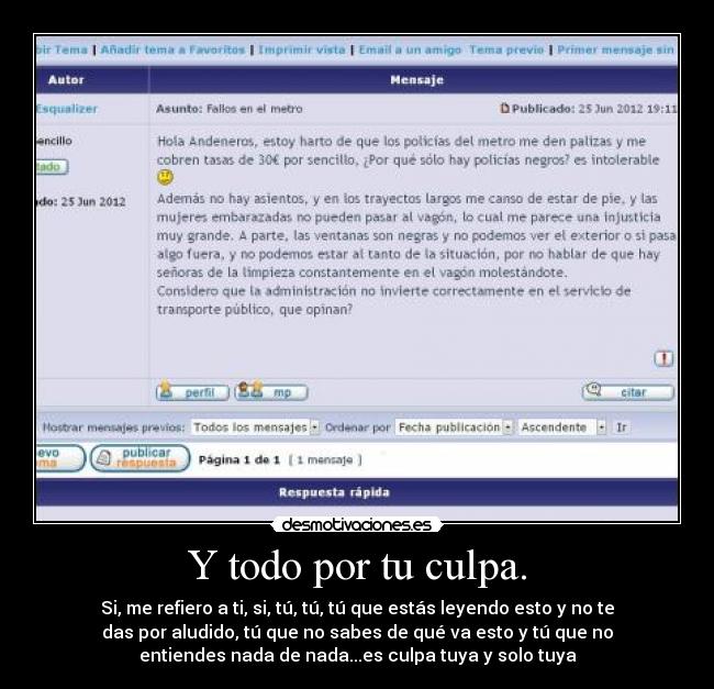 Y todo por tu culpa. - Si, me refiero a ti, si, tú, tú, tú que estás leyendo esto y no te
das por aludido, tú que no sabes de qué va esto y tú que no
entiendes nada de nada...es culpa tuya y solo tuya