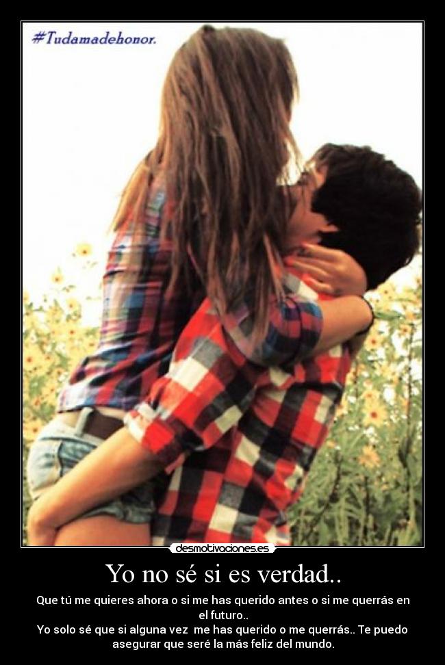 Yo no sé si es verdad.. - Que tú me quieres ahora o si me has querido antes o si me querrás en
el futuro..
Yo solo sé que si alguna vez me has querido o me querrás.. Te puedo
asegurar que seré la más feliz del mundo.