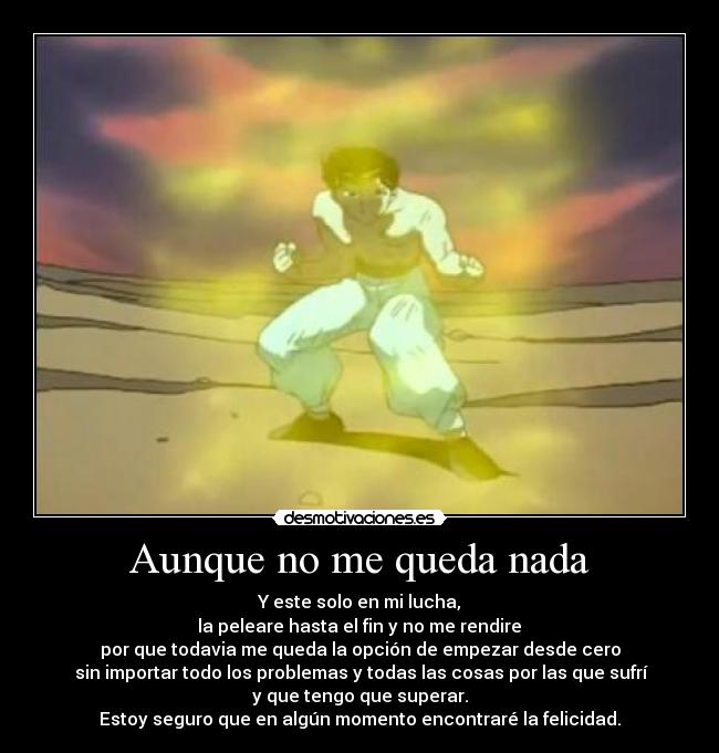 Aunque no me queda nada - Y este solo en mi lucha,
la peleare hasta el fin y no me rendire
por que todavia me queda la opción de empezar desde cero
sin importar todo los problemas y todas las cosas por las que sufrí
y que tengo que superar.
Estoy seguro que en algún momento encontraré la felicidad.
