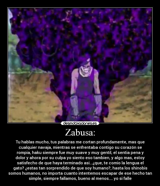 Zabusa: - Tu hablas mucho, tus palabras me cortan profundamente, mas que
cualquier navaja, mientras se enfrentaba contigo su corazón se
rompia, haku siempre fue muy suave y muy gentil, el sentia pena y
dolor y ahora por su culpa yo siento eso tambien, y algo mas, estoy
satisfecho de que haya terminado asi...¿que, te comio la lengua el
gato? ¿estas tan sorprendido de que soy humano?, hasta los shinobis
somos humanos, no importa cuanto intentemos escapar de ese hecho tan
simple, siempre fallamos, bueno al menos.... yo si falle